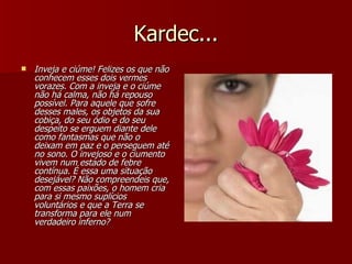 Kardec... Inveja e ciúme! Felizes os que não conhecem esses dois vermes vorazes. Com a inveja e o ciúme não há calma, não há repouso possível. Para aquele que sofre desses males, os objetos da sua cobiça, do seu ódio e do seu despeito se erguem diante dele como fantasmas que não o deixam em paz e o perseguem até no sono. O invejoso e o ciumento vivem num estado de febre contínua. É essa uma situação desejável? Não compreendeis que, com essas paixões, o homem cria para si mesmo suplícios voluntários e que a Terra se transforma para ele num verdadeiro inferno? 