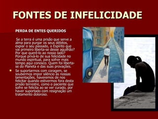 FONTES DE INFELICIDADE   PERDA DE ENTES QUERIDOS Se a terra é uma prisão que serve a alma para purgar os seus débitos, expiar o seu passado, o Espírito que vai primeiro liberta-se desse aguilhão? Por que querê-lo ao nosso lado? Porque privá-lo de sua felicidade no mundo espiritual, para sofrer mais tempo aqui conosco. Quem foi liberta-se do Planeta e das suas provações. Se suportarmos com coragem, se soubermos impor silêncio às nossas lamentações, haveremos de nos felicitar quando estivermos fora desta prisão terrestre, como o paciente que sofre se felicita ao se ver curado, por haver suportado com resignação um tratamento doloroso. 