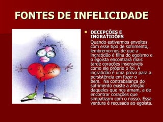 FONTES DE INFELICIDADE DECEPÇÕES E INGRATIDÕES Quando estivermos envoltos com esse tipo de sofrimento, lembremo-nos de que a ingratidão é filha do egoísmo e o egoísta encontrará mais tarde corações insensíveis como ele próprio o foi. A ingratidão é uma prova para a persistência em fazer o bem.  Na contrabalança do sofrimento existe a afeição daqueles que nos amam, a de encontrar corações que simpatizam com o nosso. Essa ventura é recusada ao egoísta. 