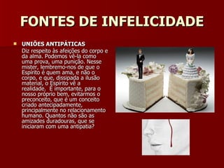 FONTES DE INFELICIDADE UNIÕES ANTIPÁTICAS Diz respeito às afeições do corpo e da alma. Podemos vê-la como uma prova, uma punição. Nesse mister, lembremo-nos de que o Espírito é quem ama, e não o corpo, e que, dissipada a ilusão material, o Espírito vê a realidade.  É importante, para o nosso próprio bem, evitarmos o preconceito, que é um conceito criado antecipadamente, principalmente no relacionamento humano. Quantos não são as amizades duradouras, que se iniciaram com uma antipatia?  