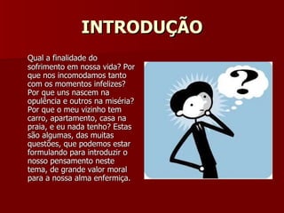 INTRODUÇÃO Qual a finalidade do sofrimento em nossa vida? Por que nos incomodamos tanto com os momentos infelizes? Por que uns nascem na opulência e outros na miséria? Por que o meu vizinho tem carro, apartamento, casa na praia, e eu nada tenho? Estas são algumas, das muitas questões, que podemos estar formulando para introduzir o nosso pensamento neste tema, de grande valor moral para a nossa alma enfermiça. 