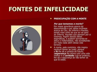 FONTES DE INFELICIDADE PREOCUPAÇÃO COM A MORTE Por que tememos a morte? Por nossa ignorância acerca do desconhecido e por idéias errôneas acerca do Céu, do Inferno e Paraíso, sendo mais certo de que se vai para ao Inferno. Aqueles que pensam por si mesmos, fogem dessas idéias dogmáticas, e acabam tornando-se ateus e materialistas, não acreditando em mais nada além dessa vida terrena. A morte, pelo contrário, não inspira nenhum temor ao justo, porque a  fé  lhe dá a certeza do futuro, a esperança  lhe acena com uma vida melhor e a  caridade  cuja lei praticou, lhe dá a segurança de não temer os que lá estão. 