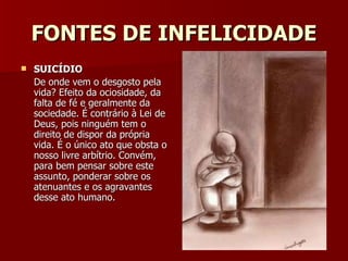 FONTES DE INFELICIDADE SUICÍDIO De onde vem o desgosto pela vida? Efeito da ociosidade, da falta de fé e geralmente da sociedade. É contrário à Lei de Deus, pois ninguém tem o direito de dispor da própria vida. É o único ato que obsta o nosso livre arbítrio. Convém, para bem pensar sobre este assunto, ponderar sobre os atenuantes e os agravantes desse ato humano. 