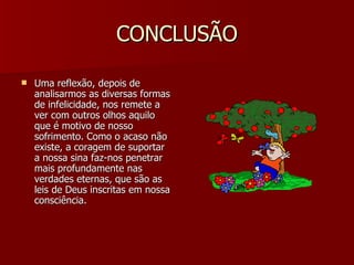 CONCLUSÃO Uma reflexão, depois de analisarmos as diversas formas de infelicidade, nos remete a ver com outros olhos aquilo que é motivo de nosso sofrimento. Como o acaso não existe, a coragem de suportar a nossa sina faz-nos penetrar mais profundamente nas verdades eternas, que são as leis de Deus inscritas em nossa consciência. 