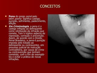 CONCEITOS Pena  do grego  poiné  pelo latim  poena   significa castigo, punição, sofrimento, padecimento, aflição. Em Criminologia ,  a pena é o castigo infligido ao delinqüente como retribuição da infração que comete. Tem o tríplice aspecto de repressão, correção e prevenção. Assim, de acordo com o Direito Penal Brasileiro, a  pena  é punição imposta pelo Estado ao delinqüente ou contraventor, em processo judicial de instrução contraditória, por causa de crime ou contravenção que tenham cometido, com o fim de exemplá-los e evitar a prática de novas infrações. 