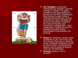 Em Teologia , a  pena  está relacionada ao “pecado”, que traz consigo o “castigo”. Em geral, entende-se por pena devida ao pecado um mal físico imposto por Deus devido à culpa. Ensina a Teologia tradicional que o fim da pena está em que a bondade do universo pervertida e frustrada por culpa do homem, seja novamente restabelecida – nisso resplandece a justiça de Deus e a bondade da ordem moral. (Enciclopédia Luso-Brasileira de Cultura). Gozar  ter, desfrutar, possuir coisa agradável ou útil. Levar uma vida de prazeres. Gozo ato ou efeito de gozar; satisfação intelectual, moral ou física; prazer, contentamento, alegria; uso ou posse de alguma coisa que dá satisfação. Terreno  relativo a Terra, terrestre.  