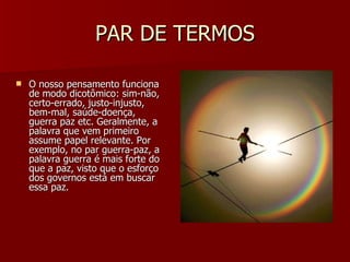 PAR DE TERMOS O nosso pensamento funciona de modo dicotômico: sim-não, certo-errado, justo-injusto, bem-mal, saúde-doença, guerra paz etc. Geralmente, a palavra que vem primeiro assume papel relevante. Por exemplo, no par guerra-paz, a palavra guerra é mais forte do que a paz, visto que o esforço dos governos está em buscar essa paz.  