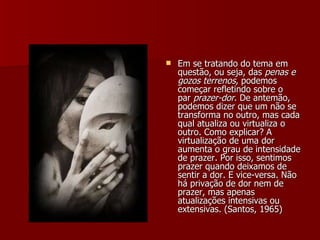 Em se tratando do tema em questão, ou seja, das  penas e gozos terrenos , podemos começar refletindo sobre o par  prazer-dor . De antemão, podemos dizer que um não se transforma no outro, mas cada qual atualiza ou virtualiza o outro. Como explicar? A virtualização de uma dor aumenta o grau de intensidade de prazer. Por isso, sentimos prazer quando deixamos de sentir a dor. E vice-versa. Não há privação de dor nem de prazer, mas apenas atualizações intensivas ou extensivas. (Santos, 1965) 