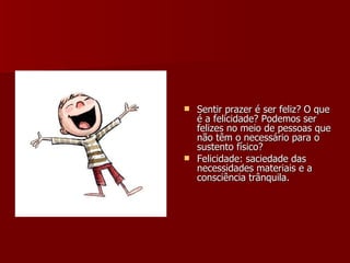 Sentir prazer é ser feliz? O que é a felicidade? Podemos ser felizes no meio de pessoas que não têm o necessário para o sustento físico? Felicidade: saciedade das necessidades materiais e a consciência trânquila. 