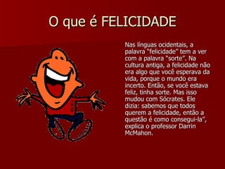 O que é FELICIDADE Nas línguas ocidentais, a palavra “felicidade” tem a ver com a palavra “sorte”. Na cultura antiga, a felicidade não era algo que você esperava da vida, porque o mundo era incerto. Então, se você estava feliz, tinha sorte. Mas isso mudou com Sócrates. Ele dizia: sabemos que todos querem a felicidade, então a questão é como consegui-la”, explica o professor Darrin McMahon.  