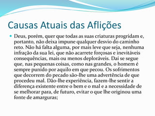 Causas Atuais das Aflições
 Deus, porém, quer que todas as suas criaturas progridam e,
portanto, não deixa impune qualquer desvio do caminho
reto. Não há falta alguma, por mais leve que seja, nenhuma
infração da sua lei, que não acarrete forçosas e inevitáveis
consequências, mais ou menos deploráveis. Daí se segue
que, nas pequenas coisas, como nas grandes, o homem é
sempre punido por aquilo em que pecou. Os sofrimentos
que decorrem do pecado são-lhe uma advertência de que
procedeu mal. Dão-lhe experiência, fazem-lhe sentir a
diferença existente entre o bem e o mal e a necessidade de
se melhorar para, de futuro, evitar o que lhe originou uma
fonte de amarguras;
 