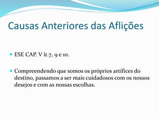 Causas Anteriores das Aflições
 ESE CAP. V it.7, 9 e 10.
 Compreendendo que somos os próprios artífices do
destino, passamos a ser mais cuidadosos com os nossos
desejos e com as nossas escolhas.
 