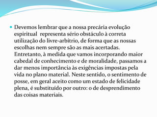  Devemos lembrar que a nossa precária evolução
espiritual representa sério obstáculo à correta
utilização do livre-arbítrio, de forma que as nossas
escolhas nem sempre são as mais acertadas.
Entretanto, à medida que vamos incorporando maior
cabedal de conhecimento e de moralidade, passamos a
dar menos importância às exigências impostas pela
vida no plano material. Neste sentido, o sentimento de
posse, em geral aceito como um estado de felicidade
plena, é substituído por outro: o de desprendimento
das coisas materiais.
 
