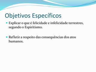 Objetivos Específicos
 Explicar o que é felicidade e infelicidade terrestres,
segundo o Espiritismo.
 Refletir a respeito das consequências dos atos
humanos.
 