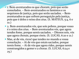  1. Bem-aventurados os que choram, pois que serão
consolados. – Bem-aventurados os famintos e os
sequiosos de justiça, pois que serão saciados. – Bem-
aventurados os que sofrem perseguição pela justiça,
pois que é deles o reino dos céus. (S. MATEUS, 5:4, 6 e
10.)
 2. Bem-aventurados vós, que sois pobres, porque vosso
é o reino dos céus. – Bem-aventurados vós, que agora
tendes fome, porque sereis saciados. – Ditosos sois, vós
que agora chorais, porque rireis. (S. LUCAS, 6:20 e 21.)
 Mas, ai de vós, ricos! que tendes no mundo a vossa
consolação. – Ai de vós que estais saciados, porque
tereis fome. – Ai de vós que agora rides, porque sereis
constrangidos a gemer e a chorar. (S. LUCAS, 6:24 e
25.)
 