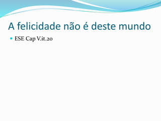 A felicidade não é deste mundo
 ESE Cap V.it.20
 