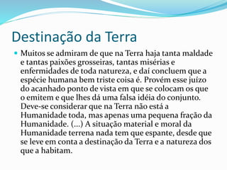 Destinação da Terra
 Muitos se admiram de que na Terra haja tanta maldade
e tantas paixões grosseiras, tantas misérias e
enfermidades de toda natureza, e daí concluem que a
espécie humana bem triste coisa é. Provém esse juízo
do acanhado ponto de vista em que se colocam os que
o emitem e que lhes dá uma falsa idéia do conjunto.
Deve-se considerar que na Terra não está a
Humanidade toda, mas apenas uma pequena fração da
Humanidade. (...) A situação material e moral da
Humanidade terrena nada tem que espante, desde que
se leve em conta a destinação da Terra e a natureza dos
que a habitam.
 