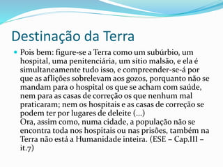 Destinação da Terra
 Pois bem: figure-se a Terra como um subúrbio, um
hospital, uma penitenciária, um sítio malsão, e ela é
simultaneamente tudo isso, e compreender-se-á por
que as aflições sobrelevam aos gozos, porquanto não se
mandam para o hospital os que se acham com saúde,
nem para as casas de correção os que nenhum mal
praticaram; nem os hospitais e as casas de correção se
podem ter por lugares de deleite (...)
Ora, assim como, numa cidade, a população não se
encontra toda nos hospitais ou nas prisões, também na
Terra não está a Humanidade inteira. (ESE – Cap.III –
it.7)
 