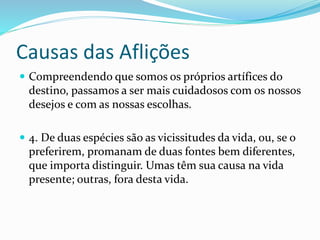 Causas das Aflições
 Compreendendo que somos os próprios artífices do
destino, passamos a ser mais cuidadosos com os nossos
desejos e com as nossas escolhas.
 4. De duas espécies são as vicissitudes da vida, ou, se o
preferirem, promanam de duas fontes bem diferentes,
que importa distinguir. Umas têm sua causa na vida
presente; outras, fora desta vida.
 