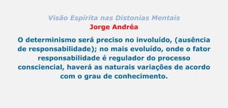 Visão Espírita nas Distonias Mentais
Jorge Andréa
O determinismo será preciso no involuído, (ausência
de responsabilidade); no mais evoluído, onde o fator
responsabilidade é regulador do processo
consciencial, haverá as naturais variações de acordo
com o grau de conhecimento.
 