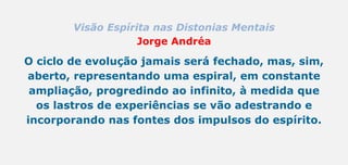 Visão Espírita nas Distonias Mentais
Jorge Andréa
O ciclo de evolução jamais será fechado, mas, sim,
aberto, representando uma espiral, em constante
ampliação, progredindo ao infinito, à medida que
os lastros de experiências se vão adestrando e
incorporando nas fontes dos impulsos do espírito.
 