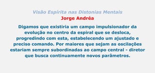 Visão Espírita nas Distonias Mentais
Jorge Andréa
Digamos que existiria um campo impulsionador da
evolução no centro da espiral que se desloca,
progredindo com esta, estabelecendo um ajustado e
preciso comando. Por maiores que sejam as oscilações
estariam sempre subordinadas ao campo central - diretor
que busca continuamente novos parâmetros.
 