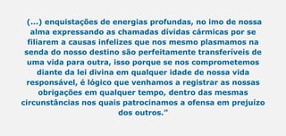 (...) enquistações de energias profundas, no imo de nossa
alma expressando as chamadas dívidas cármicas por se
filiarem a causas infelizes que nos mesmo plasmamos na
senda do nosso destino são perfeitamente transferíveis de
uma vida para outra, isso porque se nos comprometemos
diante da lei divina em qualquer idade de nossa vida
responsável, é lógico que venhamos a registrar as nossas
obrigações em qualquer tempo, dentro das mesmas
circunstâncias nos quais patrocinamos a ofensa em prejuízo
dos outros.”
 