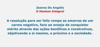 Joanna De Angelis
O Homem Integral
A resolução para ser feliz rompe as amarras de um
carma negativo, face ao ensejo de conquistar
mérito através das ações benéficas e construtivas,
objetivando a si mesmo, o próximo e a sociedade.
 