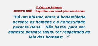 O Céu e o Inferno
JOSEPH BRÊ – Espíritos em condições medianas
“Há um abismo entre a honestidade
perante os homens e a honestidade
perante Deus... Não basta, para ser
honesto perante Deus, ter respeitado as
leis dos homens;...”
 
