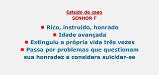 Estudo de caso
SENHOR F
 Rico, instruído, honrado
 Idade avançada
 Extinguiu a própria vida três vezes
 Passa por problemas que questionam
sua honradez e considera suicidar-se
 