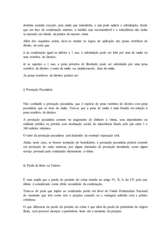 doutrina assinala exceção, pois ainda que reincidente, o juiz pode aplicar a substituição, desde 
que em face da condenação anterior, a medida seja recomendável e a reincidência não tenha 
se operado em virtude da prática do mesmo crime. 
Além dos requisitos acima, deve-se atentar às regras de aplicação das penas restritivas de 
direito, de sorte que: 
i) na condenação igual ou inferior a 1 ano, a substituição pode ser feita por uma de multa ou 
uma restritiva de direitos; 
ii) se superior a 1 ano, a pena privativa de liberdade pode ser substituída por uma pena 
restritiva de direitos e outra de multa ou, simplesmente, duas de multa. 
As penas restritivas de direitos podem ser: 
i) Prestação Pecuniária 
Não confundir a prestação pecuniária, que é espécie de pena restritiva de direitos com pena 
pecuniária, que se trata da multa. Tem-se que a pena de multa é mais branda em relação à 
pena restritiva de direitos. 
A prestação pecuniária consiste no pagamento de dinheiro à vítima, seus dependentes ou 
entidade pública ou privada com destinação social, de importância fixada pelo juiz entre 1 e 
360 salários mínimos. 
O valor da prestação pecuniária será deduzido de eventual reparação civil. 
Ainda, neste caso, se houver aceitação do beneficiário, a prestação pecuniária poderá consistir 
em prestação de outra natureza, por alguns chamadas de prestação inominada, como algum 
serviço prestado pelo condenado diretamente à vítima. 
ii) Perda de Bens ou Valores 
É mais ampla que a perda do produto do crime tratada no artigo 91, II, b, do CP, pois este 
último é considerado como efeito secundário da condenação. 
Trata-se de pena que impõe ao condenado perda em favor do Fundo Penitenciário Nacional 
do montante que tem como teto o prejuízo causado ou a vantagem auferida com a prática 
criminosa. 
O que diferencia da perda do produto do crime é que além da perda do patrimônio de origem 
ilícita, será possível alcançar o patrimônio lícito até o montante do prejuízo. 
 