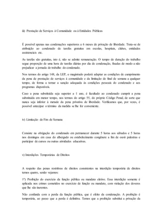 iii) Prestação de Serviços à Comunidade ou à Entidades Públicas 
É possível apenas nas condenações superiores a 6 meses de privação de liberdade. Trata-se de 
atribuição ao condenado de tarefas gratuitas em escolas, hospitais, clubes, entidades 
assistenciais etc. 
As tarefas são gratuitas, isto é, não se admite remuneração. O tempo de duração do trabalho 
segue proporção de uma hora de tarefas diárias por dia de condenação, fixadas de modo a não 
prejudicar a jornada de trabalho do condenado. 
Nos termos do artigo 148, da LEP, o magistrado poderá adaptar as condições de cumprimento 
da pena de prestação de serviços à comunidade e da limitação de final de semana a qualquer 
tempo, de forma a tornar a sanção adequada às condições pessoais do condenado e aos 
programas disponíveis. 
Caso a pena substituída seja superior a 1 ano, é facultado ao condenado cumprir a pena 
substituída em menor tempo, nos termos do artigo 55, do próprio Código Penal, de sorte que 
nunca seja inferior à metade da pena privativa de liberdade. Verificamos que, por vezes, é 
possível antecipar o término da medida se lhe for conveniente. 
iv) Limitação de Fim de Semana 
Consiste na obrigação do condenado em permanecer durante 5 horas aos sábados e 5 horas 
nos domingos em casa do albergado ou estabelecimento congênere a fim de ouvir palestras e 
participar de cursos ou outras atividades educativas. 
v) Interdições Temporárias de Direitos 
A respeito das penas restritivas de direitos consistentes na interdição temporária de direitos 
temos quatro, senão vejamos: 
1ª) Proibição do exercício da função pública ou mandato eletivo. Essa interdição somente é 
aplicada nos crimes cometidos no exercício de função ou mandato, com violação dos deveres 
que lhe são inerentes. 
Não confunda com a perda da função pública, que é efeito da condenação. A proibição é 
temporária, ao passo que a perda é definitiva. Temos que a proibição substitui a privação da 
 