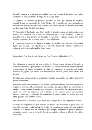 liberdade, enquanto a perda pode vir cumulada com pena privativa de liberdade, pois é efeito 
secundário da pena, nos termos do artigo 56, do Código Penal. 
2ª) Proibição de exercício de profissão, atividade ou oficio que dependa de habilitação 
especial, licença ou autorização do Poder Público. Só é aplicada nos crimes cometidos no 
exercício das referidas atividades com a quebra dos deveres que lhe são inerentes, nos termos 
previstos pelo Artigo 56, do Código Penal. 
3ª) Suspensão de habilitação para dirigir veículo. É aplicada somente aos delitos culposos de 
trânsito. Não confundir com a perda da habilitação que é efeito secundário, e pode vir 
cumulada com a pena privativa de liberdade. A suspensão é aplicada somente aos delitos 
culposos de trânsito, nos termos do artigo 57, do Código Penal. 
4ª) Interdição Temporária de Direitos. Consiste na proibição de frequentar determinados 
lugares que, em regra, vem especificados, ou de portar determinados objetos, recolher-se na 
residência após determinado horário, dentre outras. 
Conversão da Pena Restritiva de Direitos em Pena Privativa de Liberdade - PPL 
Será obrigatória a conversão da pena restritiva de direitos à pena privativa de liberdade se 
sobrevier condenação à pena privativa de liberdade, se a nova condenação tornar incompatível 
o cumprimento da sanção substitutiva. Se ainda for compatível, a conversão será simples 
faculdade do julgador, que apenas, com fundamentação suficiente, poderá impor medida mais 
gravosa. 
Prevalece que, exclusivamente, a condenação transitada em julgado, ou melhor, irrecorrível, 
permite a conversão. 
Importante realizar uma observação. Em relação à prisão em flagrante, temos duas posições a 
respeito da conversão. Há entendimentos que em razão da impossibilidade do cumprimento da 
medida, a pena restritiva de direitos será revogada e, ao contrário, há quem entenda que o 
sujeito não pode ser prejudicado pela existência de um processo que é presumidamente 
inocente, sendo que a suspensão do cumprimento da pena restritiva de direitos, para esta 
última posição, seria a melhor solução. 
Uma vez realizada a conversão, o juiz deverá fixar o regime inicial de cumprimento de pena. 
O tempo de cumprimento da pena restritiva de direitos será descontado da pena total a ser 
cumprida, respeitado o saldo mínimo de 30 dias (há entendimentos contrários a esta posição). 
Também, se a medida não for mensurável, por exemplo, pagamento de parte da prestação 
pecuniária, prevalece que a conversão deverá ser realizada mediante a utilização de critérios 
de equidade. 
 