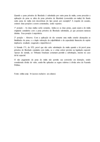 Quando a pena privativa de liberdade é substituída por outra pena de multa, como proceder a 
aplicação da pena se além da pena privativa de liberdade (convertida em multa) for fixada 
outra pena de multa (em decorrência do tipo penal, por exemplo)? A respeito do assunto, 
existem duas posições a serem comentadas, senão vejamos: 
1ª posição - As duas multas serão somadas. Aplica-se as duas penas, quais sejam a de multa 
originária cumulativa com a pena privativa de liberdade substituída, já que possuem natureza 
distinta. Essa posição é majoritária. 
2ª posição - Absorve. Com a aplicação de tão somente uma multa estarão alcançadas as 
finalidades da pena, e a dupla valoração da culpabilidade e da capacidade financeira do sujeito 
implicaria resultado exagerado e injustificável. 
A Súmula 171, do STJ, prevê que não cabe substituição da multa quando a lei prevê pena 
privativa de liberdade cumulada com multa, se o crime estiver previsto na legislação especial. 
Apesar da súmula, os Tribunais Estaduais costumam permitir a substituição, mesmo no caso 
de lei especial. 
O não pagamento da pena de multa não permite sua conversão em detenção, sendo 
considerada dívida de valor, sendo-lhe aplicadas as regras relativas à dívida ativa da Fazenda 
Pública. 
Fonte: online.unip. br (acesso exclusivo aos alunos) 
