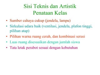 Sisi Teknis dan Artistik
Penataan Kelas
• Sumber cahaya cukup (jendela, lampu)
• Sirkulasi udara baik (ventilasi, jendela, plafon tinggi,
pilihan atap)
• Pilihan warna ruang cerah, dan kombinasi serasi
• Luas ruang disesuaikan dengan jumlah siswa
• Tata letak perabot sesuai dengan kebutuhan
 