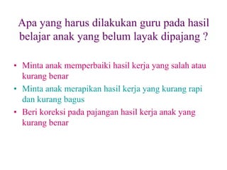 Apa yang harus dilakukan guru pada hasil
belajar anak yang belum layak dipajang ?
• Minta anak memperbaiki hasil kerja yang salah atau
kurang benar
• Minta anak merapikan hasil kerja yang kurang rapi
dan kurang bagus
• Beri koreksi pada pajangan hasil kerja anak yang
kurang benar
 