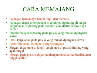 CARA MEMAJANG
• Pajangan hendaknya bersih, rapi, dan menarik
• Pajangan dapat ditempelkan di dinding, digantung di langit-
langit kelas, dipasang pada standar, atau diatur di atas meja
pamer.
• Sumber belajar dipasang pada posisi yang mudah dijangkau
siswa
• Hasil kerja anak pada posisi yang mudah dijangkau siswa
• Portofolio anak, ditempat yang terjangkau
• Slogan, digantung di langit-langit atau di posisi dinding yang
agak tinggi
• Hiasan, pada posisi sejajar pandangan mata ketika berdiri, atau
tinggi sedikit
 