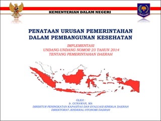 PENATAAN URUSAN PEMERINTAHAN
DALAM PEMBANGUNAN KESEHATAN
KEMENTERIAN DALAM NEGERI
IMPLEMENTASI
UNDANG-UNDANG NOMOR 23 TAHUN 2014
TENTANG PEMERINTAHAN DAERAH
OLEH :
Ir. GUNAWAN, MA
DIREKTUR PENINGKATAN KAPASITAS DAN EVALUASI KINERJA DAERAH
DIREKTORAT JENDERAL OTONOMI DAERAH
 