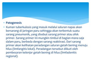  Patogenesis
 Kuman tuberkulosis yang masuk melalui saluran napas akan
bersarang di jaringan paru sehingga akan terbentuk suatu
sarang pneumonik, yang disebut sarang primer atau afek
primer. Sarang primer ini mungkin timbul di bagian mana saja
dalam paru, berbeda dengan sarang reaktivasi. Dari sarang
primer akan kelihatan peradangan saluran getah bening menuju
hilus (limfangitis lokal). Peradangan tersebut diikuti oleh
pembesaran kelenjar getah bening di hilus (limfadenitis
regional).
 
