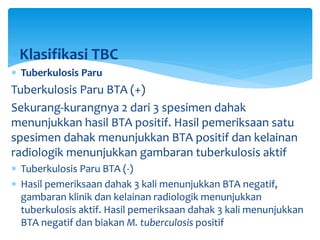 Klasifikasi TBC
 Tuberkulosis Paru
Tuberkulosis Paru BTA (+)
Sekurang-kurangnya 2 dari 3 spesimen dahak
menunjukkan hasil BTA positif. Hasil pemeriksaan satu
spesimen dahak menunjukkan BTA positif dan kelainan
radiologik menunjukkan gambaran tuberkulosis aktif
 Tuberkulosis Paru BTA (-)
 Hasil pemeriksaan dahak 3 kali menunjukkan BTA negatif,
gambaran klinik dan kelainan radiologik menunjukkan
tuberkulosis aktif. Hasil pemeriksaan dahak 3 kali menunjukkan
BTA negatif dan biakan M. tuberculosis positif
 