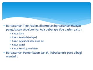  Berdasarkan Tipe Pasien, ditentukan berdasarkan riwayat
pengobatan sebelumnya. Ada beberapa tipe pasien yaitu :
 Kasus baru
 Kasus kambuh (relaps)
 Kasus defaulted atau drop out
 Kasus gagal
 Kasus kronik / persisten
 Berdasarkan Pemeriksaan dahak, Tuberkulosis paru dibagi
menjadi :
 