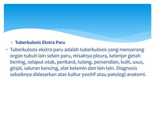  Tuberkulosis Ekstra Paru
 Tuberkulosis ekstra paru adalah tuberkulosis yang menyerang
organ tubuh lain selain paru, misalnya pleura, kelenjar getah
bening, selaput otak, perikard, tulang, persendian, kulit, usus,
ginjal, saluran kencing, alat kelamin dan lain-lain. Diagnosis
sebaiknya didasarkan atas kultur positif atau patologi anatomi.
 