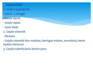 Gejala klinik
1. Gejala respiratorik
- batuk 2 minggu
- batuk darah
- sesak napas
- nyeri dada
2. Gejala sistemik
- Demam
- Gejala sistemik lain: malaise, keringat malam, anoreksia, berat
badan menurun
3. Gejala tuberkulosis ekstra paru
 
