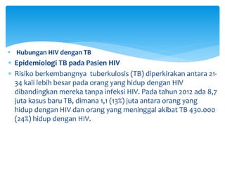 • Hubungan HIV dengan TB
 Epidemiologi TB pada Pasien HIV
 Risiko berkembangnya tuberkulosis (TB) diperkirakan antara 21-
34 kali lebih besar pada orang yang hidup dengan HIV
dibandingkan mereka tanpa infeksi HIV. Pada tahun 2012 ada 8,7
juta kasus baru TB, dimana 1,1 (13%) juta antara orang yang
hidup dengan HIV dan orang yang meninggal akibat TB 430.000
(24%) hidup dengan HIV.
 