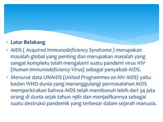 Latar Belakang
 AIDS ( Acquired Immunodeficiency Syndrome ) merupakan
masalah global yang penting dan merupakan masalah yang
sangat kompleks telah mengalami suatu pandemi virus HIV
(Human Immunodeficiency Virus) sebagai penyebab AIDS.
 Menurut data UNAIDS (United Programmes on HIV AIDS) yaitu
badan WHO dunia yang menanggulangi permasalahan AIDS
memperkirakan bahwa AIDS telah membunuh lebih dari 34 juta
orang di dunia sejak tahun 1981 dan menjadikannya sebagai
suatu destruksi pandemik yang terbesar dalam sejarah manusia.
 