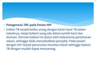  Patogenesis TBC pada Pasien HIV
 Infeksi TB terjadi ketika orang dengan karier basil TB dalam
tubuhnya, tetapi bakteri yang ada dalam jumlah kecil dan
dorman. Dorman bakteri ini diatur oleh mekanisme pertahanan
tubuh, sehingga tidak menyebabkan penyakit. Pada pasien
dengan HIV terjadi penurunan imunitas tubuh sehingga bakteri
TB dengan mudah dapat menyerang.
 
