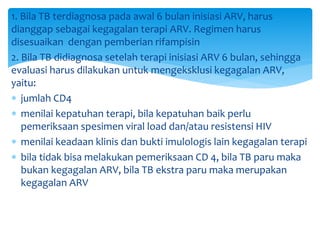 1. Bila TB terdiagnosa pada awal 6 bulan inisiasi ARV, harus
dianggap sebagai kegagalan terapi ARV. Regimen harus
disesuaikan dengan pemberian rifampisin
2. Bila TB didiagnosa setelah terapi inisiasi ARV 6 bulan, sehingga
evaluasi harus dilakukan untuk mengeksklusi kegagalan ARV,
yaitu:
 jumlah CD4
 menilai kepatuhan terapi, bila kepatuhan baik perlu
pemeriksaan spesimen viral load dan/atau resistensi HIV
 menilai keadaan klinis dan bukti imulologis lain kegagalan terapi
 bila tidak bisa melakukan pemeriksaan CD 4, bila TB paru maka
bukan kegagalan ARV, bila TB ekstra paru maka merupakan
kegagalan ARV
 