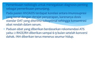  Pemeriksaan radiologis untuk menegakkan diagnosis penting
sebagai pemeriksaan penunjang.
 Pada pasien HIV/AIDS terdapat korelasi antara imunosupresi
yang berat dengan derajat penyerapan, karenanya dosis
standar OAT yang diterima suboptimal sehingga konsentrasi
obat rendah dalam serum.
 Paduan obat yang diberikan berdasarkan rekomendasi ATS
yaitu: 2 RHZE/RH diberikan sampai 6-9 bulan setelah konversi
dahak. INH diberikan terus menerus seumur hidup.
 