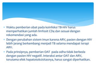  Waktu pemberian obat pada koinfeksi TB-HIV harus
memperhatikan jumlah limfosit CD4 dan sesuai dengan
rekomendasi yang ada.
 Dengan perubahan sistem imun karena ARV, pasien dengan HIV
lebih jarang berkembang menjadi TB selama mendapat terapi
ARV.
 Pada prinsipnya, pemberian OAT pada odha tidak berbeda
dengan pasien HIV negatif. Interaksi antar OAT dan ARV,
terutama efek hapatotoksisitasnya, harus sangat diperhatikan.
 