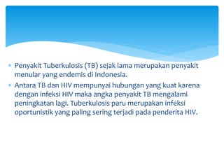  Penyakit Tuberkulosis (TB) sejak lama merupakan penyakit
menular yang endemis di Indonesia.
 Antara TB dan HIV mempunyai hubungan yang kuat karena
dengan infeksi HIV maka angka penyakit TB mengalami
peningkatan lagi. Tuberkulosis paru merupakan infeksi
oportunistik yang paling sering terjadi pada penderita HIV.
 